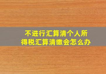 不进行汇算清个人所得税汇算清缴会怎么办