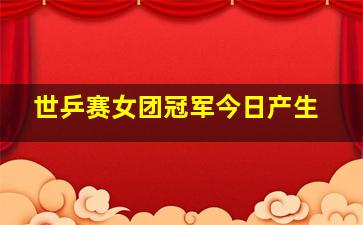 世乒赛女团冠军今日产生