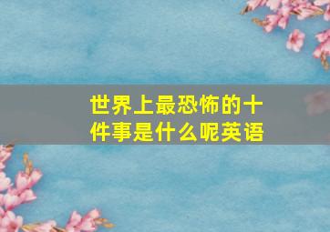 世界上最恐怖的十件事是什么呢英语