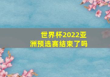 世界杯2022亚洲预选赛结束了吗