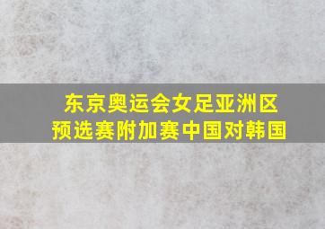 东京奥运会女足亚洲区预选赛附加赛中国对韩国