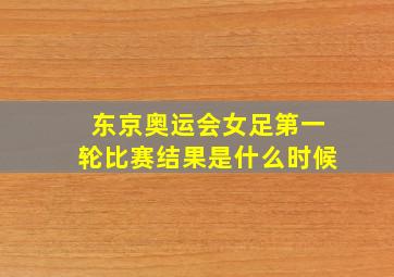 东京奥运会女足第一轮比赛结果是什么时候