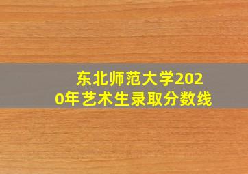 东北师范大学2020年艺术生录取分数线