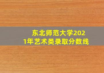 东北师范大学2021年艺术类录取分数线