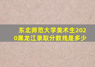 东北师范大学美术生2020黑龙江录取分数线是多少