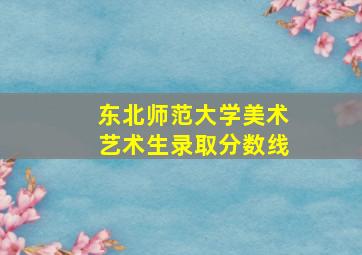 东北师范大学美术艺术生录取分数线