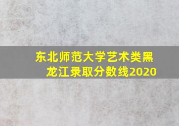 东北师范大学艺术类黑龙江录取分数线2020