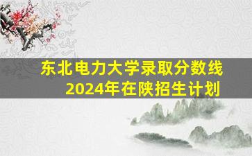 东北电力大学录取分数线2024年在陕招生计划