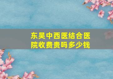 东吴中西医结合医院收费贵吗多少钱