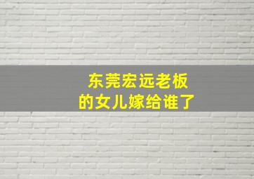 东莞宏远老板的女儿嫁给谁了