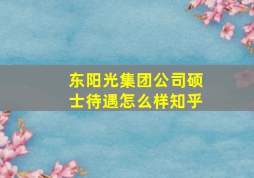 东阳光集团公司硕士待遇怎么样知乎