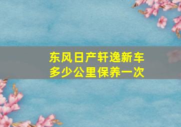 东风日产轩逸新车多少公里保养一次