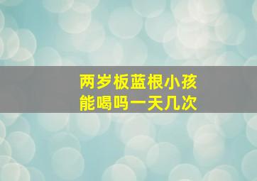 两岁板蓝根小孩能喝吗一天几次