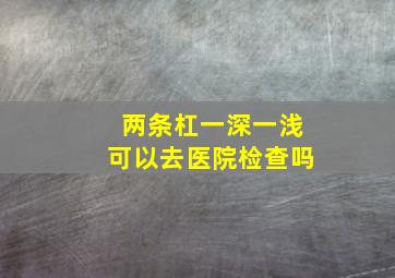 两条杠一深一浅可以去医院检查吗