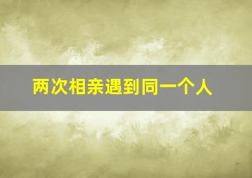 两次相亲遇到同一个人