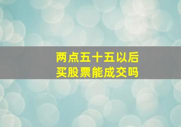 两点五十五以后买股票能成交吗