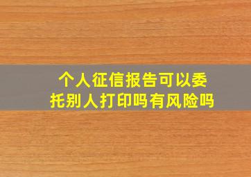 个人征信报告可以委托别人打印吗有风险吗