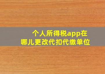 个人所得税app在哪儿更改代扣代缴单位