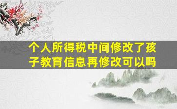 个人所得税中间修改了孩子教育信息再修改可以吗