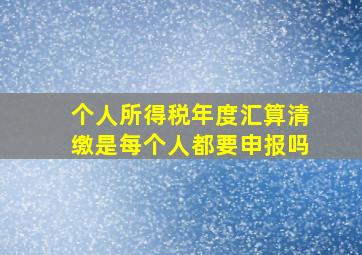 个人所得税年度汇算清缴是每个人都要申报吗