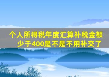 个人所得税年度汇算补税金额少于400是不是不用补交了