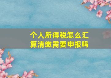 个人所得税怎么汇算清缴需要申报吗