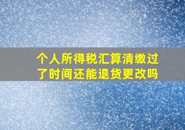 个人所得税汇算清缴过了时间还能退货更改吗