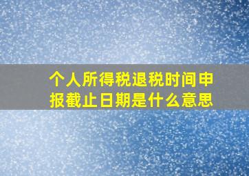 个人所得税退税时间申报截止日期是什么意思