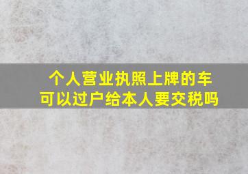 个人营业执照上牌的车可以过户给本人要交税吗