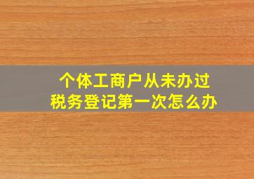 个体工商户从未办过税务登记第一次怎么办