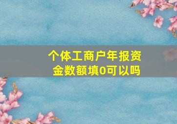 个体工商户年报资金数额填0可以吗