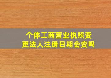 个体工商营业执照变更法人注册日期会变吗