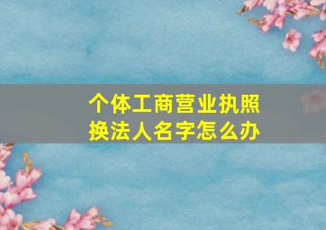 个体工商营业执照换法人名字怎么办