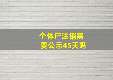 个体户注销需要公示45天吗