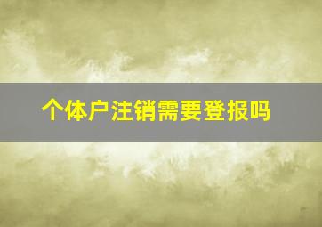 个体户注销需要登报吗