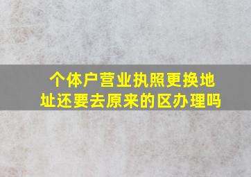 个体户营业执照更换地址还要去原来的区办理吗