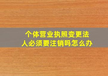 个体营业执照变更法人必须要注销吗怎么办