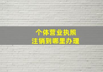 个体营业执照注销到哪里办理