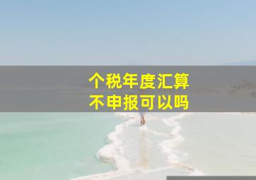 个税年度汇算不申报可以吗