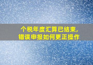 个税年度汇算已结束,错误申报如何更正操作