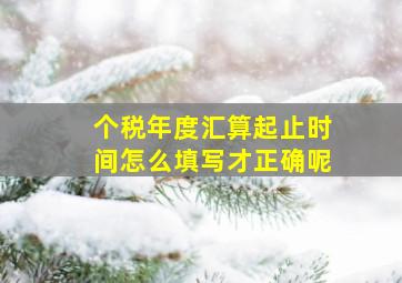 个税年度汇算起止时间怎么填写才正确呢