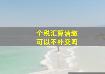 个税汇算清缴可以不补交吗