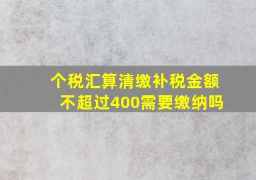 个税汇算清缴补税金额不超过400需要缴纳吗