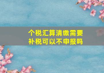 个税汇算清缴需要补税可以不申报吗