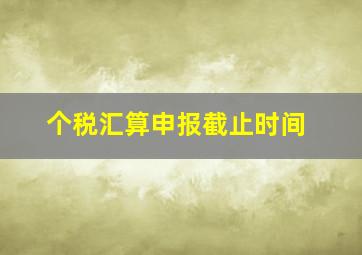 个税汇算申报截止时间