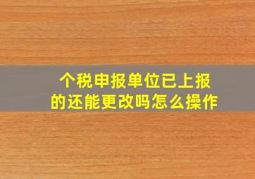 个税申报单位已上报的还能更改吗怎么操作