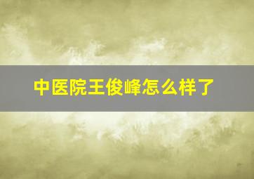 中医院王俊峰怎么样了