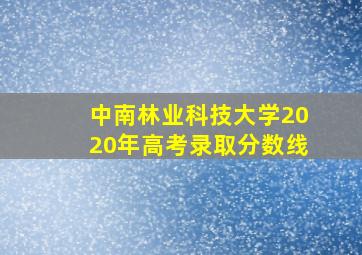 中南林业科技大学2020年高考录取分数线