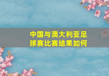 中国与澳大利亚足球赛比赛结果如何