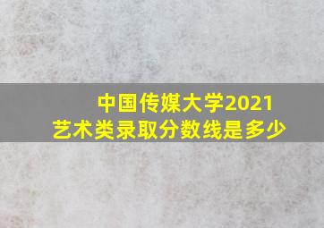 中国传媒大学2021艺术类录取分数线是多少